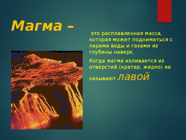 Магма –  это расплавленная масса, которая может подниматься с парами воды и газами из глубины наверх. Когда магма изливается из отверстий (кратер, жерло) ее называют лавой .