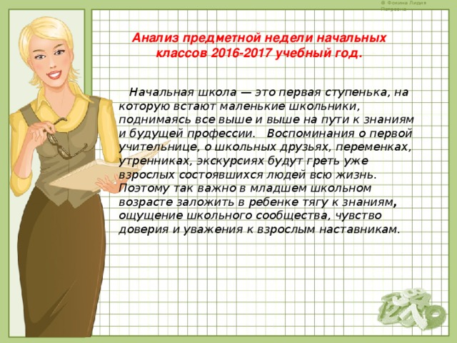 Анализ предметной недели начальных классов 2016-2017 учебный год.  Начальная школа — это первая ступенька, на которую встают маленькие школьники, поднимаясь все выше и выше на пути к знаниям и будущей профессии. Воспоминания о первой учительнице, о школьных друзьях, переменках, утренниках, экскурсиях будут греть уже взрослых состоявшихся людей всю жизнь. Поэтому так важно в младшем школьном возрасте заложить в ребенке тягу к знаниям , ощущение школьного сообщества, чувство доверия и уважения к взрослым наставникам.