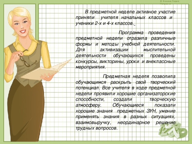 В предметной неделе активное участие приняли учителя начальных классов и ученики 2-х и 4-х классов.   Программа проведения предметной недели отразила различные формы и методы учебной деятельности. Для активизации мыслительной деятельности обучающихся проведены конкурсы, викторины, уроки и внеклассные мероприятия.  Предметная неделя позволила обучающимся раскрыть свой творческий потенциал. Все учителя в ходе предметной недели проявили хорошие организаторские способности, создали творческую атмосферу. Обучающиеся показали хорошие знания предметных ЗУН, умение применять знания в разных ситуациях, взаимовыручку, неординарное решение трудных вопросов.