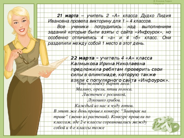 21 марта – учитель 2 «А» класса Дудко Лидия Ивановна провела викторину для 1 – 4 классов. Все ученики потрудились над выполнением заданий которые были взяты с сайта «Инфоурок», но особенно отличились 4 «а» и 4 «б» класс. Они разделили между собой 1 место в этот день. 22 марта – учитель 4 «А» класса Калмыкова Ирина Николаевна предложила ребятам проверить свои силы в олимпиаде, которую также взяли с популярного сайта «Инфоурок». Что человеку дарят леса?  Малину, орехи, птиц голоса.  Листочек с росинкой,  Лукошко грибов.  Каждый из нас к чуду готов. В этот же день прошел конкурс “Завтрак на траве” (меню из растений). Конкурс провели по классам, где 2-е классы соревновались между собой и 4-е классы тоже