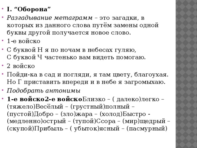 I. “Оборона” Разгадывание метаграмм  – это загадки, в которых из данного слова путём замены одной буквы другой получается новое слово. 1-е войско С буквой Н я по ночам в небесах гуляю,   С буквой Ч частенько вам видеть помогаю. 2 войско Пойди-ка в сад и погляди, я там цвету, благоухая.  Но Г приставить впереди и в небе я загромыхаю. Подобрать антонимы 1-е войско2-е войско Близко – ( далеко)легко – (тяжело)Весёлый – (грустный)полный – (пустой)Добро – (зло)жара – (холод)Быстро - (медленно)острый – (тупой)Ссора – (мир)щедрый – (скупой)Прибыль – ( убыток)ясный – (пасмурный)