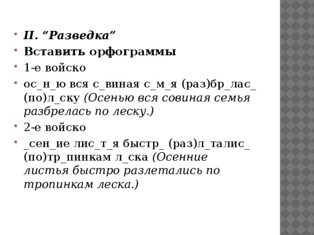 II. “Разведка” Вставить орфограммы 1-е войско ос_н_ю вся с_виная с_м_я (раз)бр_лас_ (по)л_ску  (Осенью вся совиная семья разбрелась по леску.) 2-е войско _сен_ие лис_т_я быстр_ (раз)л_талис_ (по)тр_пинкам л_ска  (Осенние листья быстро разлетались по тропинкам леска.)