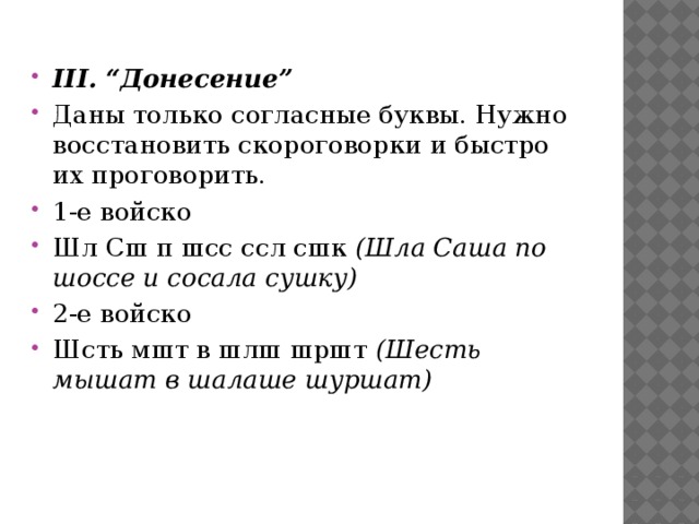 III. “Донесение” Даны только согласные буквы. Нужно восстановить скороговорки и быстро их проговорить. 1-е войско Шл Сш п шсс ссл сшк  (Шла Саша по шоссе и сосала сушку) 2-е войско Шсть мшт в шлш шршт  (Шесть мышат в шалаше шуршат)