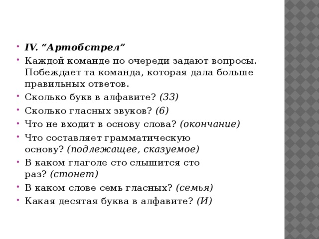 IV. “Артобстрел” Каждой команде по очереди задают вопросы. Побеждает та команда, которая дала больше правильных ответов. Сколько букв в алфавите?  (33) Сколько гласных звуков?  (6) Что не входит в основу слова?  (окончание) Что составляет грамматическую основу?  (подлежащее, сказуемое) В каком глаголе сто слышится сто раз?  (стонет) В каком слове семь гласных?  (семья) Какая десятая буква в алфавите?  (И)