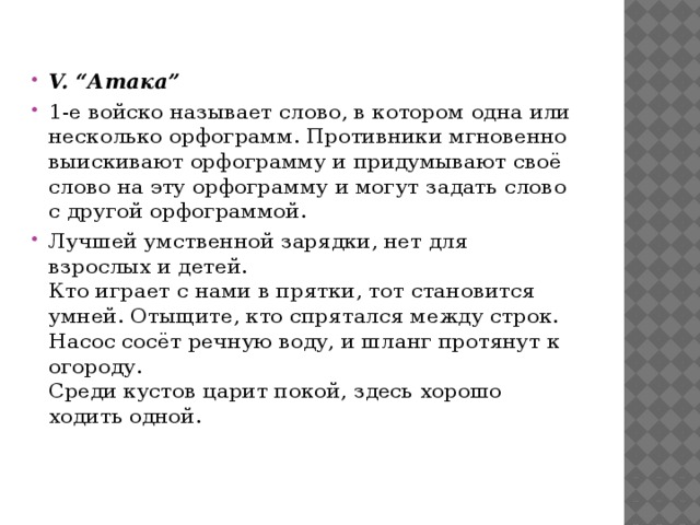 V. “Атака” 1-е войско называет слово, в котором одна или несколько орфограмм. Противники мгновенно выискивают орфограмму и придумывают своё слово на эту орфограмму и могут задать слово с другой орфограммой. Лучшей умственной зарядки, нет для взрослых и детей.  Кто играет с нами в прятки, тот становится умней. Отыщите, кто спрятался между строк.  Насос сосёт речную воду, и шланг протянут к огороду.  Среди кустов царит покой, здесь хорошо ходить одной.