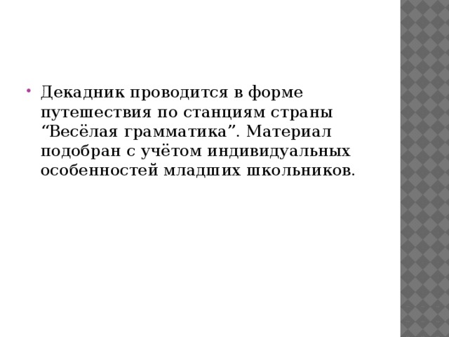 Декадник проводится в форме путешествия по станциям cтраны “Весёлая грамматика”. Материал подобран с учётом индивидуальных особенностей младших школьников.