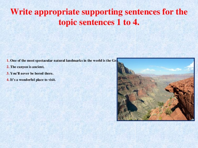 Write appropriate supporting sentences for the topic sentences 1 to 4. 1. One of the most spectacular natural landmarks in the world is the Grand Canyon.  2. The canyon is ancient.  3. You’ll never be bored there.  4. It’s a wonderful place to visit.