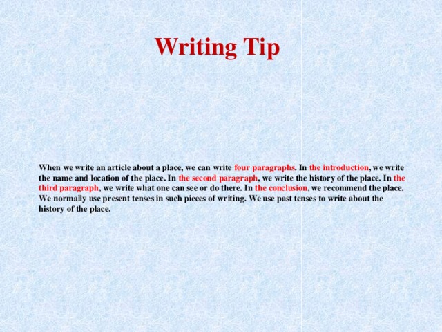 Writing Tip When we write an article about a place, we can write four paragraphs . In the introduction , we write the name and location of the place. In the second paragraph , we write the history of the place. In the third paragraph , we write what one can see or do there. In the conclusion , we recommend the place. We normally use present tenses in such pieces of writing. We use past tenses to write about the history of the place.