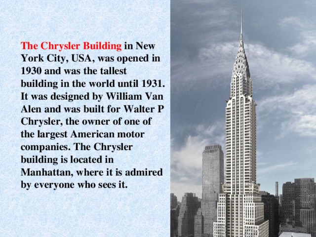 The Chrysler Building in New York City, USA, was opened in 1930 and was the tallest building in the world until 1931. It was designed by William Van Alen and was built for Walter P Chrysler, the owner of one of the largest American motor companies. The Chrysler building is located in Manhattan, where it is admired by everyone who sees it.