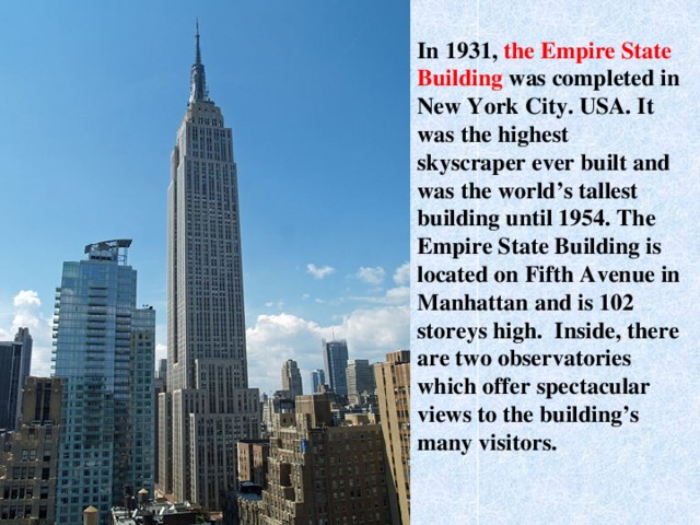 In 1931, the Empire State Building was completed in New York City. USA. It was the highest skyscraper ever built and was the world’s tallest building until 1954. The Empire State Building is located on Fifth Avenue in Manhattan and is 102 storeys high. Inside, there are two observatories which offer spectacular views to the building’s many visitors.