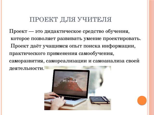 Проект для учителя Проект — это дидактическое средство обучения,  которое позволяет развивать умение проектировать.  Проект даёт учащимся опыт поиска информации, практического применения самообучения, саморазвития, самореализации и самоанализа своей деятельности.