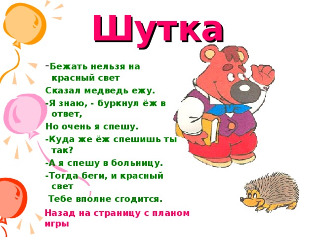 Шутка - Бежать нельзя на красный свет Сказал медведь ежу. -Я знаю, - буркнул ёж в ответ, Но очень я спешу. -Куда же ёж спешишь ты так? -А я спешу в больницу. -Тогда беги, и красный свет  Тебе вполне сгодится. Назад на страницу с планом игры