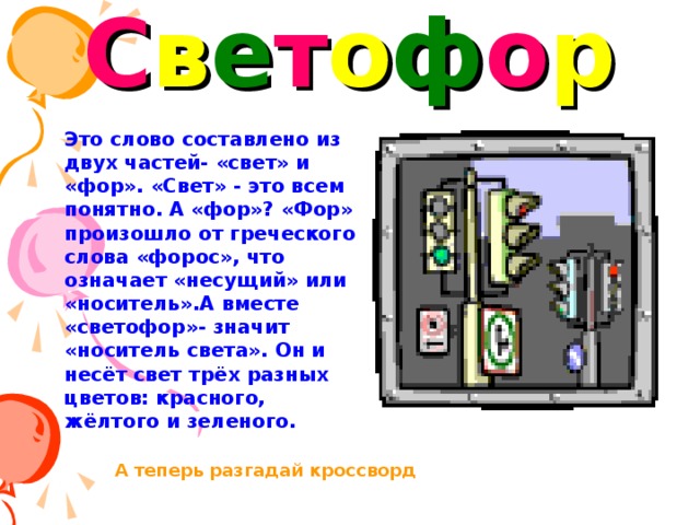 С в е т о ф о р Это слово составлено из двух частей- «свет» и «фор». «Свет» - это всем понятно. А «фор»? «Фор» произошло от греческого слова «форос», что означает «несущий» или «носитель».А вместе «светофор»- значит «носитель света». Он и несёт свет трёх разных цветов: красного, жёлтого и зеленого. А теперь разгадай кроссворд