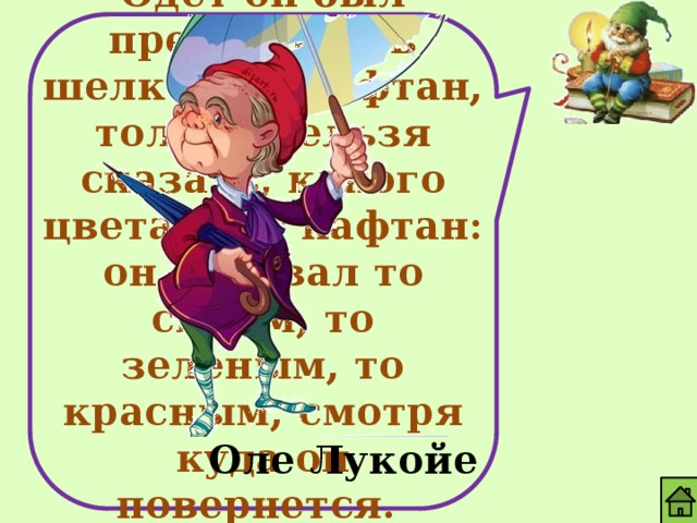 Одет он был прелестно - в шелковый кафтан, только нельзя сказать, какого цвета этот кафтан: он отливал то синим, то зеленым, то красным, смотря куда он повернется. Оле Лукойе