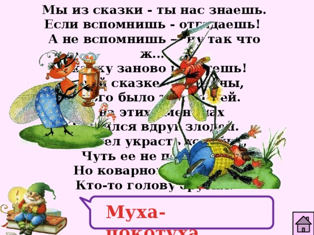 Мы из сказки - ты нас знаешь. Если вспомнишь - отгадаешь! А не вспомнишь — ну так что ж... Сказку заново прочтешь! В этой сказке - именины, Много было там гостей.  А на этих именинах Появился вдруг злодей. Он хотел украсть хозяйку, Чуть ее не погубил. Но коварному злодею Кто-то голову срубил. Муха-цокотуха