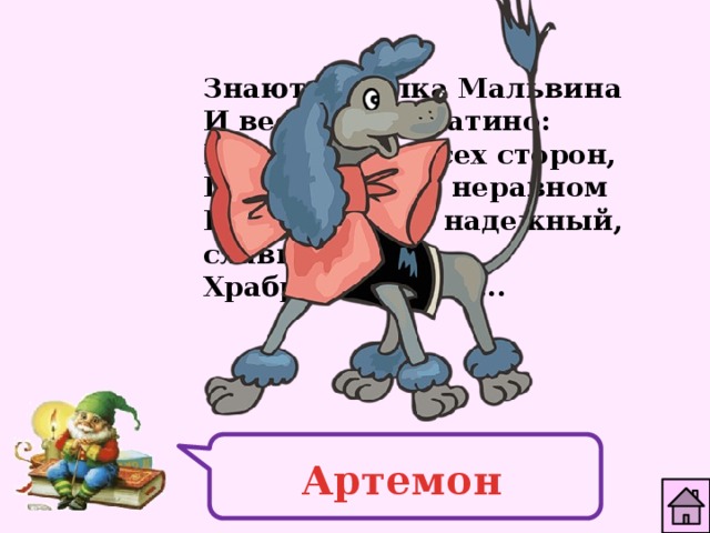 Знают куколка Мальвина И веселый Буратино: Если враг со всех сторон, Победит в бою неравном Верный друг - надежный, славный, Храбрый пудель ... Артемон