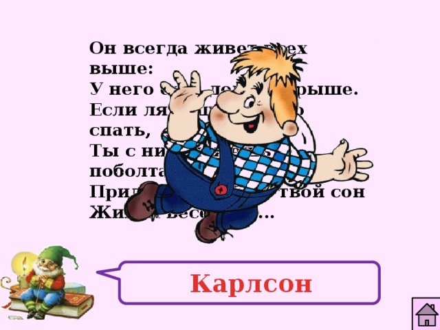 Он всегда живет всех выше: У него есть дом на крыше. Если ляжешь быстро спать, Ты с ним можешь поболтать. Прилетит к тебе в твой сон Живой веселый ... Карлсон