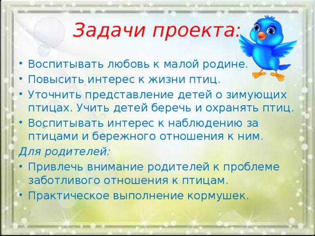 Задачи проекта: Воспитывать любовь к малой родине. Повысить интерес к жизни птиц. Уточнить представление детей о зимующих птицах. Учить детей беречь и охранять птиц. Воспитывать интерес к наблюдению за птицами и бережного отношения к ним. Для родителей: