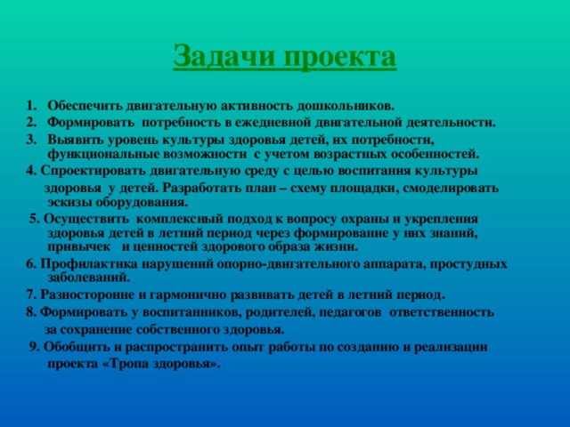 Задачи проекта Обеспечить двигательную активность дошкольников. Формировать потребность в ежедневной двигательной деятельности. Выявить уровень культуры здоровья детей, их потребности, функциональные возможности с учетом возрастных особенностей. 4. Спроектировать двигательную среду с целью воспитания культуры  здоровья у детей. Разработать план – схему площадки, смоделировать эскизы оборудования.  5. Осуществить комплексный подход к вопросу охраны и укрепления здоровья детей в летний период через формирование у них знаний, привычек и ценностей здорового образа жизни. 6. Профилактика нарушений опорно-двигательного аппарата, простудных заболеваний. 7. Разносторонне и гармонично развивать детей в летний период. 8. Формировать у воспитанников, родителей, педагогов ответственность  за сохранение собственного здоровья.  9. Обобщить и распространить опыт работы по созданию и реализации  проекта «Тропа здоровья».