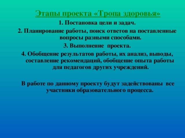 Этапы проекта «Тропа здоровья» 1. Постановка цели и задач. 2. Планирование работы, поиск ответов на поставленные вопросы разными способами. 3. Выполнение проекта. 4. Обобщение результатов работы, их анализ, выводы, составление рекомендаций, обобщение опыта работы для педагогов других учреждений.   В работе по данному проекту будут задействованы все участники образовательного процесса.