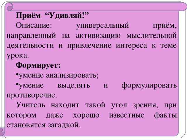 Приём “ Удивляй! ” Описание: универсальный приём, направленный на активизацию мыслительной деятельности и привлечение интереса к теме урока. Формирует: умение анализировать; умение выделять и формулировать противоречие. Учитель находит такой угол зрения, при котором даже хорошо известные факты становятся загадкой.