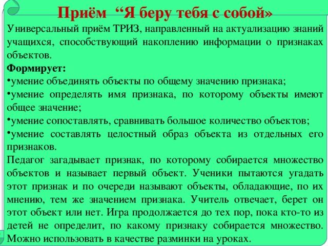 Приём “Я беру тебя с собой» Универсальный приём ТРИЗ, направленный на актуализацию знаний учащихся, способствующий накоплению информации о признаках объектов. Формирует: умение объединять объекты по общему значению признака; умение определять имя признака, по которому объекты имеют общее значение; умение сопоставлять, сравнивать большое количество объектов; умение составлять целостный образ объекта из отдельных его признаков. Педагог загадывает признак, по которому собирается множество объектов и называет первый объект. Ученики пытаются угадать этот признак и по очереди называют объекты, обладающие, по их мнению, тем же значением признака. Учитель отвечает, берет он этот объект или нет. Игра продолжается до тех пор, пока кто-то из детей не определит, по какому признаку собирается множество. Можно использовать в качестве разминки на уроках.