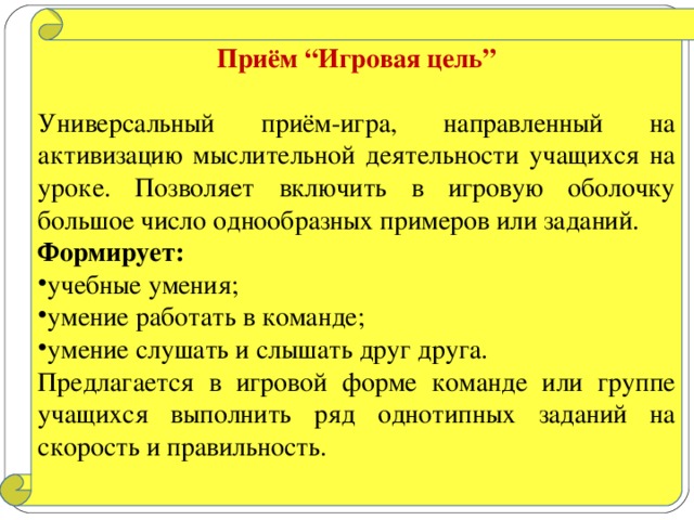 Приём “Игровая цель”  Универсальный приём-игра, направленный на активизацию мыслительной деятельности учащихся на уроке. Позволяет включить в игровую оболочку большое число однообразных примеров или заданий. Формирует: учебные умения; умение работать в команде; умение слушать и слышать друг друга. Предлагается в игровой форме команде или группе учащихся выполнить ряд однотипных заданий на скорость и правильность.