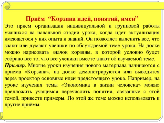 Приём “Корзина идей, понятий, имен” Это прием организации индивидуальной и групповой работы учащихся на начальной стадии урока, когда идет актуализация имеющегося у них опыта и знаний. Он позволяет выяснить все, что знают или думают ученики по обсуждаемой теме урока. На доске можно нарисовать значок корзины, в которой условно будет собрано все то, что все ученики вместе знают об изучаемой теме. Пример. Многие уроки изучения нового материала начинаются с приема «Корзина», на доске демонстрируются или выводятся через проектор основные идеи предстоящего урока. Например, на уроке изучения темы «Экономика в жизни человека» можно предложить учащимся перечислить понятия, связанные с этой темой, привести примеры. По этой же теме можно использовать и другие приёмы.