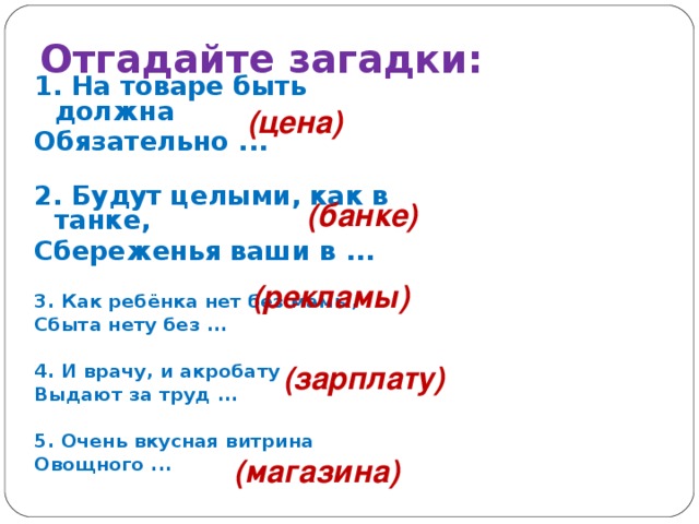 Отгадайте загадки: 1. На товаре быть должна Обязательно ...     2. Будут целыми, как в танке, Сбереженья ваши в ...     3. Как ребёнка нет без мамы, Сбыта нету без ...      4. И врачу, и акробату Выдают за труд ...   5. Очень вкусная витрина Овощного ...      (цена) (банке) (рекламы)   (зарплату)  (магазина)