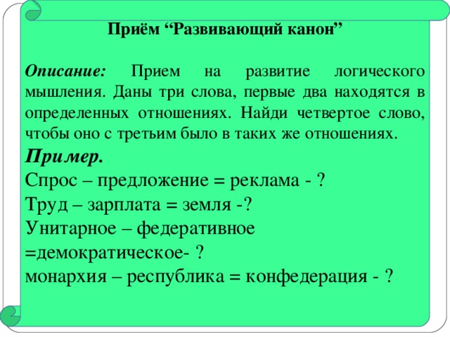 Приём “Развивающий канон”  Описание: Прием на развитие логического мышления. Даны три слова, первые два находятся в определенных отношениях. Найди четвертое слово, чтобы оно с третьим было в таких же отношениях. Пример.  Спрос – предложение = реклама - ? Труд – зарплата = земля -? Унитарное – федеративное =демократическое- ? монархия – республика = конфедерация - ?