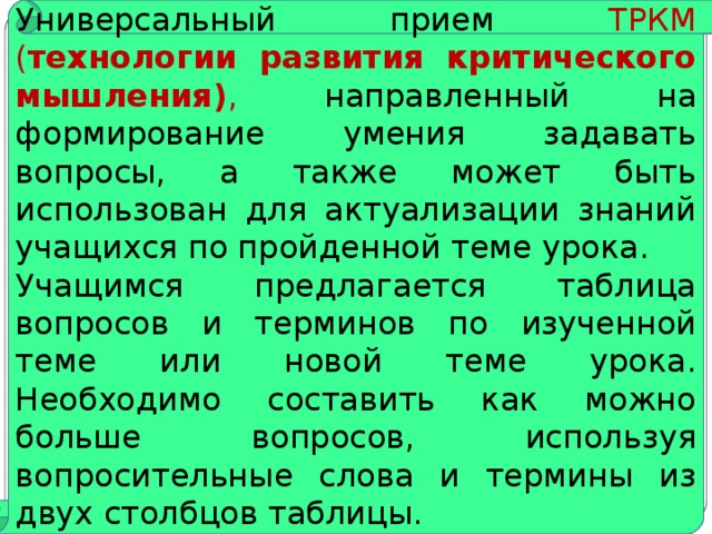 Стратегия “Вопросительные слова” Универсальный прием ТРКМ ( технологии развития критического мышления) , направленный на формирование умения задавать вопросы, а также может быть использован для актуализации знаний учащихся по пройденной теме урока. Учащимся предлагается таблица вопросов и терминов по изученной теме или новой теме урока. Необходимо составить как можно больше вопросов, используя вопросительные слова и термины из двух столбцов таблицы.