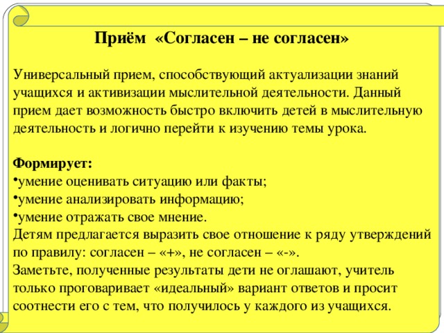 Приём «Согласен – не согласен»  Универсальный прием, способствующий актуализации знаний учащихся и активизации мыслительной деятельности. Данный прием дает возможность быстро включить детей в мыслительную деятельность и логично перейти к изучению темы урока.  Формирует: умение оценивать ситуацию или факты; умение анализировать информацию; умение отражать свое мнение. Детям предлагается выразить свое отношение к ряду утверждений по правилу: согласен – «+», не согласен – «-». Заметьте, полученные результаты дети не оглашают, учитель только проговаривает «идеальный» вариант ответов и просит соотнести его с тем, что получилось у каждого из учащихся.