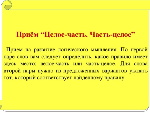 Приём “Целое-часть. Часть-целое”   Прием на развитие логического мышления. По первой паре слов вам следует определить, какое правило имеет здесь место: целое-часть или часть-целое. Для слова второй пары нужно из предложенных вариантов указать тот, который соответствует найденному правилу.