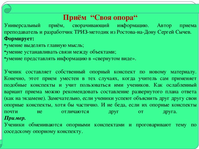 Приём “ Своя опора “ Универсальный приём, сворачивающий информацию. Автор приема преподаватель и разработчик ТРИЗ-методик из Ростова-на-Дону Сергей Сычев. Формирует: умение выделять главную мысль; умение устанавливать связи между объектами; умение представлять информацию в «свернутом виде».  Ученик составляет собственный опорный конспект по новому материалу. Конечно, этот прием уместен в тех случаях, когда учитель сам применяет подобные конспекты и учит пользоваться ими учеников. Как ослабленный вариант приема можно рекомендовать составление развернутого плана ответа (как на экзамене). Замечательно, если ученики успеют объяснить друг другу свои опорные конспекты, хотя бы частично. И не беда, если их опорные конспекты почти не отличаются друг от друга.  Пример.  Ученики обмениваются опорными конспектами и проговаривают тему по соседскому опорному конспекту.