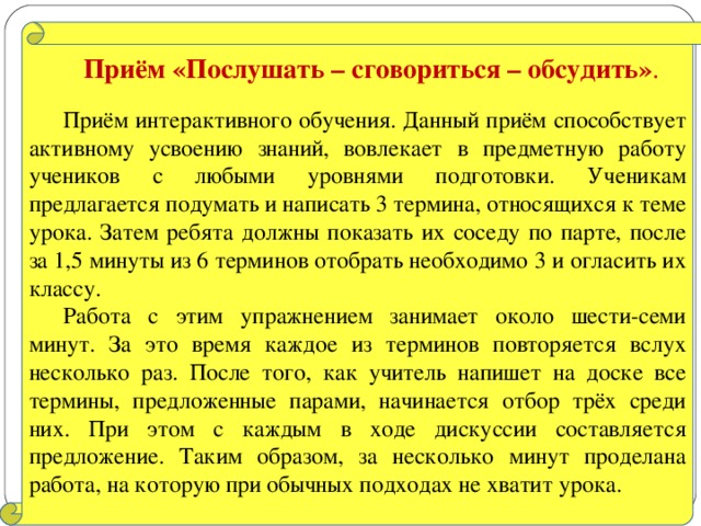 Приём «Послушать – сговориться – обсудить» . Приём интерактивного обучения. Данный приём способствует активному усвоению знаний, вовлекает в предметную работу учеников с любыми уровнями подготовки. Ученикам предлагается подумать и написать 3 термина, относящихся к теме урока. Затем ребята должны показать их соседу по парте, после за 1,5 минуты из 6 терминов отобрать необходимо 3 и огласить их классу. Работа с этим упражнением занимает около шести-семи минут. За это время каждое из терминов повторяется вслух несколько раз. После того, как учитель напишет на доске все термины, предложенные парами, начинается отбор трёх среди них. При этом с каждым в ходе дискуссии составляется предложение. Таким образом, за несколько минут проделана работа, на которую при обычных подходах не хватит урока.