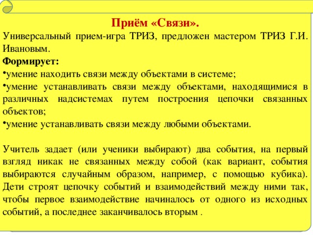 Приём «Связи». Универсальный прием-игра ТРИЗ, предложен мастером ТРИЗ Г.И. Ивановым. Формирует: умение находить связи между объектами в системе; умение устанавливать связи между объектами, находящимися в различных надсистемах путем построения цепочки связанных объектов; умение устанавливать связи между любыми объектами. Учитель задает (или ученики выбирают) два события, на первый взгляд никак не связанных между собой (как вариант, события выбираются случайным образом, например, с помощью кубика). Дети строят цепочку событий и взаимодействий между ними так, чтобы первое взаимодействие начиналось от одного из исходных событий, а последнее заканчивалось вторым .