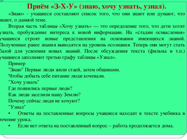 Приём «З-Х-У» (знаю, хочу узнать, узнал). «Знаю» - учащиеся составляют список того, что они знают или думают, что знают, о данной теме. Вторая часть таблицы «Хочу узнать» — это определение того, что дети хотят узнать, пробуждение интереса к новой информации. На «стадии осмысления» учащиеся строят новые представления на основании имеющихся знаний. Полученные ранее знания выводятся на уровень осознания. Теперь они могут стать базой для усвоения новых знаний. После обсуждения текста (фильма и т.п.) учащиеся заполняют третью графу таблицы «Узнал». Пример 