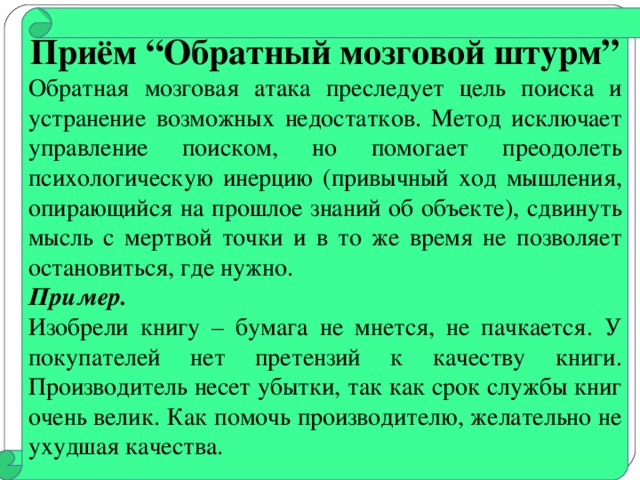 Приём “Обратный мозговой штурм” Обратная мозговая атака преследует цель поиска и устранение возможных недостатков. Метод исключает управление поиском, но помогает преодолеть психологическую инерцию (привычный ход мышления, опирающийся на прошлое знаний об объекте), сдвинуть мысль с мертвой точки и в то же время не позволяет остановиться, где нужно. Пример.  Изобрели книгу – бумага не мнется, не пачкается. У покупателей нет претензий к качеству книги. Производитель несет убытки, так как срок службы книг очень велик. Как помочь производителю, желательно не ухудшая качества.