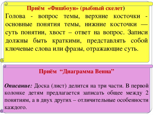 Приём «Фишбоун» (рыбный скелет ) Голова - вопрос темы, верхние косточки - основные понятия темы, нижние косточки — суть понятии, хвост – ответ на вопрос. Записи должны быть краткими, представлять собой ключевые слова или фразы, отражающие суть. Приём “Диаграмма Венна”  Описание: Доска (лист) делится на три части. В первой колонке детям предлагается записать общее между 2 понятиям, а в двух других – отличительные особенности каждого .