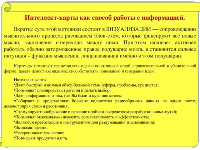 Интеллект-карты как способ работы с информацией. Вкратце суть этой методики состоит в ВИЗУАЛИЗАЦИИ — сопровождении мыслительного процесса рисованием блок-схем, которые фиксируют все новые мысли, заключения и переходы между ними. При этом начинает активнее работать обычно заторможенное правое полушарие мозга, и становится сильнее интуиция – функция мышления, локализованная именно в этом полушарии. Картоиды помогают представлять идеи и концепции в ясной, привлекательной и убедительной форме, давать целостное видение, способствовать пониманию и генерации идей.  Интеллект-карты: