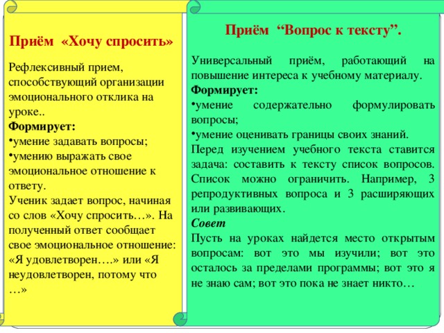 Приём «Хочу спросить» Приём “Вопрос к тексту”.  Рефлексивный прием, способствующий организации эмоционального отклика на уроке.. Формирует:  Универсальный приём, работающий на повышение интереса к учебному материалу. Формирует: умение задавать вопросы; умению выражать свое эмоциональное отношение к ответу. умение содержательно формулировать вопросы; умение оценивать границы своих знаний. Ученик задает вопрос, начиная со слов «Хочу спросить…». На полученный ответ сообщает свое эмоциональное отношение: «Я удовлетворен….» или «Я неудовлетворен, потому что …» Перед изучением учебного текста ставится задача: составить к тексту список вопросов. Список можно ограничить. Например, 3 репродуктивных вопроса и 3 расширяющих или развивающих. Совет Пусть на уроках найдется место открытым вопросам: вот это мы изучили; вот это осталось за пределами программы; вот это я не знаю сам; вот это пока не знает никто…