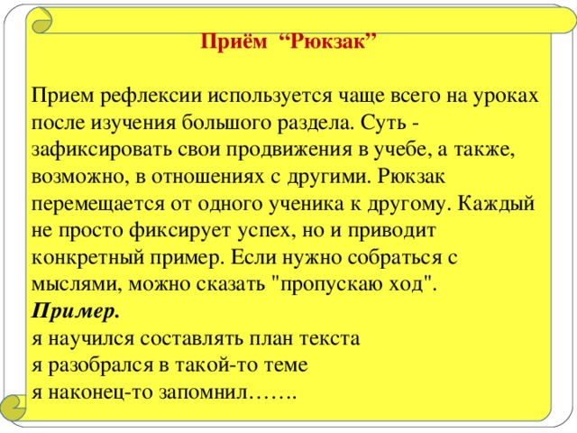 Приём “Рюкзак”  Прием рефлексии используется чаще всего на уроках после изучения большого раздела. Суть - зафиксировать свои продвижения в учебе, а также, возможно, в отношениях с другими. Рюкзак перемещается от одного ученика к другому. Каждый не просто фиксирует успех, но и приводит конкретный пример. Если нужно собраться с мыслями, можно сказать 