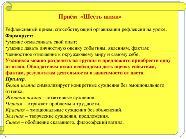 Приём «Шесть шляп»  Рефлексивный прием, способствующий организации рефлексии на уроке. Формирует: умение осмысливать свой опыт; умение давать личностную оценку событиям, явлениям, фактам; ценностное отношение к окружающему миру и самому себе. Учащихся можно разделить на группы и предложить приобрести одну из шляп. Обладателям шляп необходимо дать оценку событиям, фактам, результатам деятельности в зависимости от цвета. Пример.  Белая шляпа символизирует конкретные суждения без эмоционального оттенка. Желтая шляпа – позитивные суждения. Черная – отражает проблемы и трудности. Красная – эмоциональные суждения без объяснений. Зеленая – творческие суждения, предложения. Синяя – обобщение сказанного, философский взгляд.