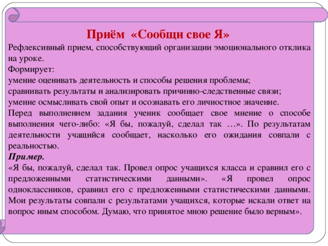 Приём «Сообщи свое Я» Рефлексивный прием, способствующий организации эмоционального отклика на уроке. Формирует: умение оценивать деятельность и способы решения проблемы; сравнивать результаты и анализировать причинно-следственные связи; умение осмысливать свой опыт и осознавать его личностное значение. Перед выполнением задания ученик сообщает свое мнение о способе выполнения чего-либо: «Я бы, пожалуй, сделал так …». По результатам деятельности учащийся сообщает, насколько его ожидания совпали с реальностью. Пример.  «Я бы, пожалуй, сделал так. Провел опрос учащихся класса и сравнил его с предложенными статистическими данными». «Я провел опрос одноклассников, сравнил его с предложенными статистическими данными. Мои результаты совпали с результатами учащихся, которые искали ответ на вопрос иным способом. Думаю, что принятое мною решение было верным».