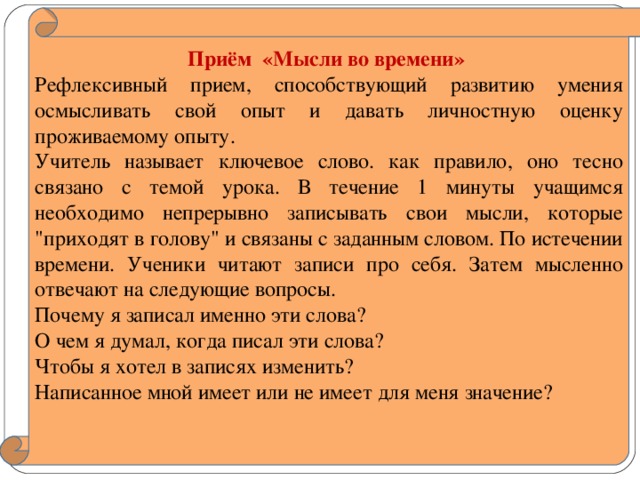 Приём «Мысли во времени» Рефлексивный прием, способствующий развитию умения осмысливать свой опыт и давать личностную оценку проживаемому опыту. Учитель называет ключевое слово. как правило, оно тесно связано с темой урока. В течение 1 минуты учащимся необходимо непрерывно записывать свои мысли, которые 