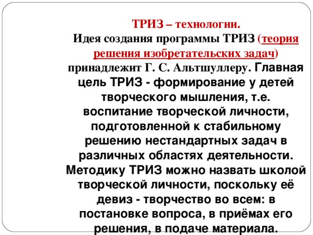 ТРИЗ – технологии. Идея создания программы ТРИЗ ( теория решения изобретательских задач ) принадлежит Г. С. Альтшуллеру. Главная цель ТРИЗ - формирование у детей творческого мышления, т.е. воспитание творческой личности, подготовленной к стабильному решению нестандартных задач в различных областях деятельности. Методику ТРИЗ можно назвать школой творческой личности, поскольку её девиз - творчество во всем: в постановке вопроса, в приёмах его решения, в подаче материала.