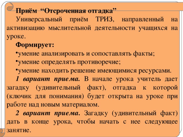 Приём “Отсроченная отгадка” Универсальный приём ТРИЗ, направленный на активизацию мыслительной деятельности учащихся на уроке. Формирует: умение анализировать и сопоставлять факты; умение определять противоречие; умение находить решение имеющимися ресурсами. 1 вариант приема. В начале урока учитель дает загадку (удивительный факт), отгадка к которой (ключик для понимания) будет открыта на уроке при работе над новым материалом. 2 вариант приема .  Загадку (удивительный факт) дать в конце урока, чтобы начать с нее следующее занятие.