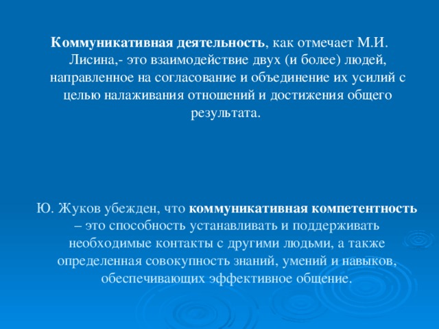 Коммуникативная деятельность , как отмечает М.И. Лисина,- это взаимодействие двух (и более) людей, направленное на согласование и объединение их усилий с целью налаживания отношений и достижения общего результата. Ю. Жуков убежден, что коммуникативная компетентность – это способность устанавливать и поддерживать необходимые контакты с другими людьми, а также определенная совокупность знаний, умений и навыков, обеспечивающих эффективное общение.