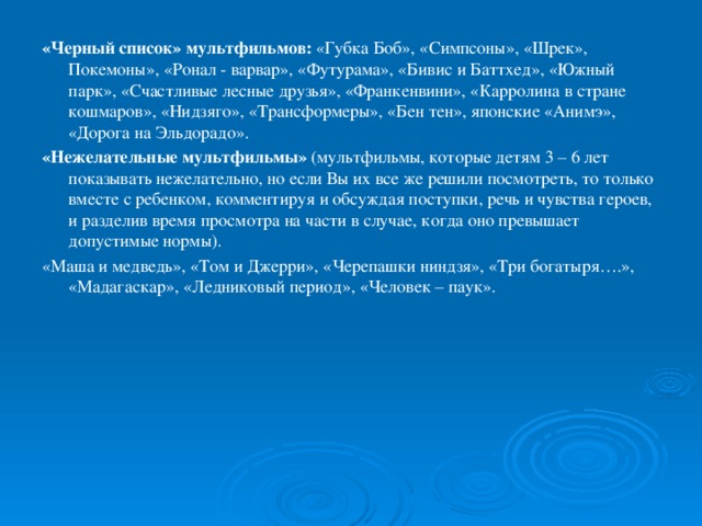 «Черный список» мультфильмов:  «Губка Боб», «Симпсоны», «Шрек», Покемоны», «Ронал - варвар», «Футурама», «Бивис и Баттхед», «Южный парк», «Счастливые лесные друзья», «Франкенвини», «Карролина в стране кошмаров», «Нидзяго», «Трансформеры», «Бен тен», японские «Анимэ», «Дорога на Эльдорадо». «Нежелательные мультфильмы»  (мультфильмы, которые детям 3 – 6 лет показывать нежелательно, но если Вы их все же решили посмотреть, то только вместе с ребенком, комментируя и обсуждая поступки, речь и чувства героев, и разделив время просмотра на части в случае, когда оно превышает допустимые нормы). «Маша и медведь», «Том и Джерри», «Черепашки ниндзя», «Три богатыря….», «Мадагаскар», «Ледниковый период», «Человек – паук».