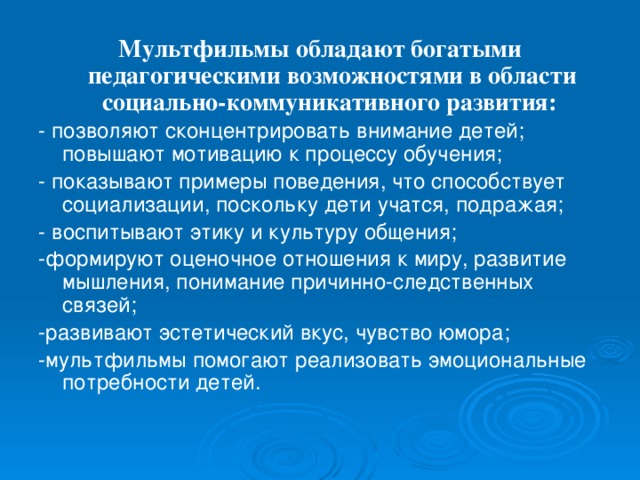 Мультфильмы обладают богатыми педагогическими возможностями в области социально-коммуникативного развития:  - позволяют сконцентрировать внимание детей; повышают мотивацию к процессу обучения; - показывают примеры поведения, что способствует социализации, поскольку дети учатся, подражая; - воспитывают этику и культуру общения; -формируют оценочное отношения к миру, развитие мышления, понимание причинно-следственных связей; -развивают эстетический вкус, чувство юмора; -мультфильмы помогают реализовать эмоциональные потребности детей.